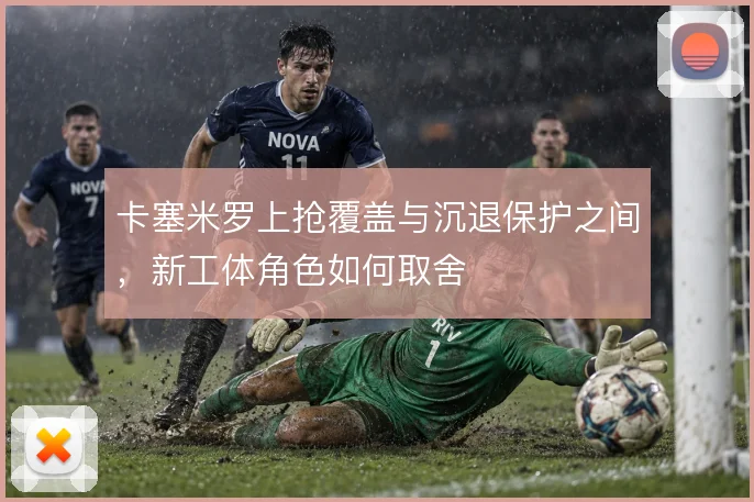 卡塞米罗上抢覆盖与沉退保护之间,新工体角色如何取舍
