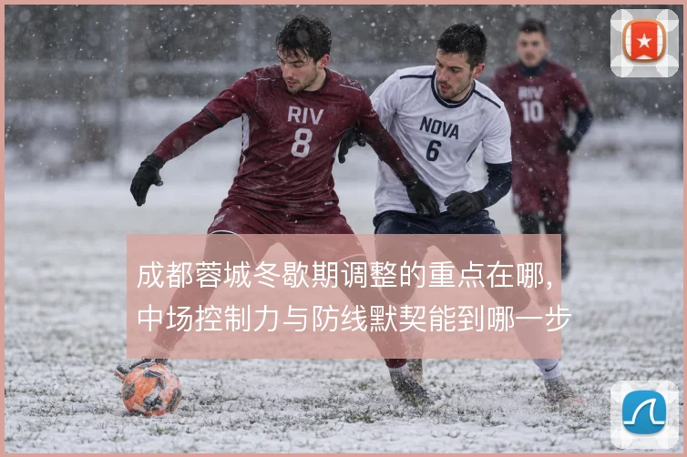 成都蓉城冬歇期调整的重点在哪,中场控制力与防线默契能到哪一步