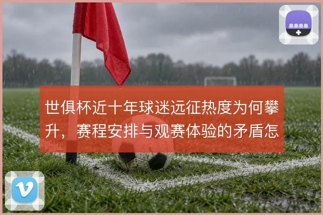 世俱杯近十年球迷远征热度为何攀升,赛程安排与观赛体验的矛盾怎么解