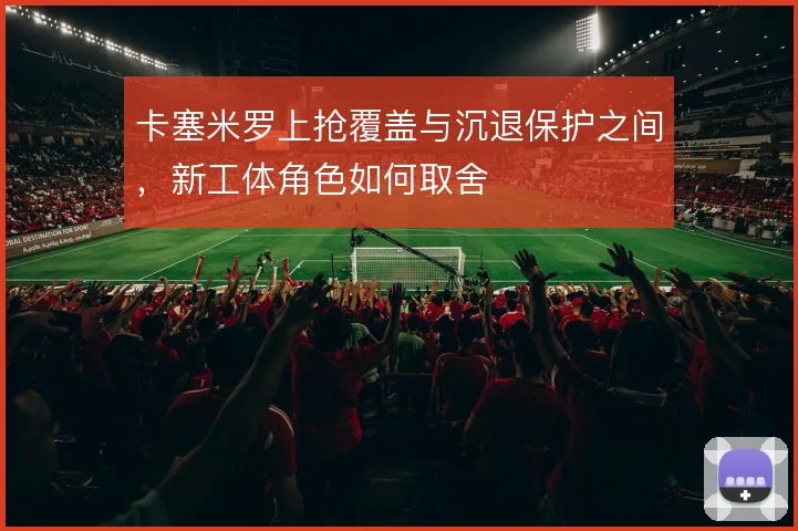 卡塞米罗上抢覆盖与沉退保护之间,新工体角色如何取舍