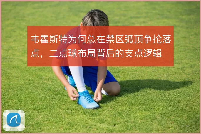 韦霍斯特为何总在禁区弧顶争抢落点,二点球布局背后的支点逻辑