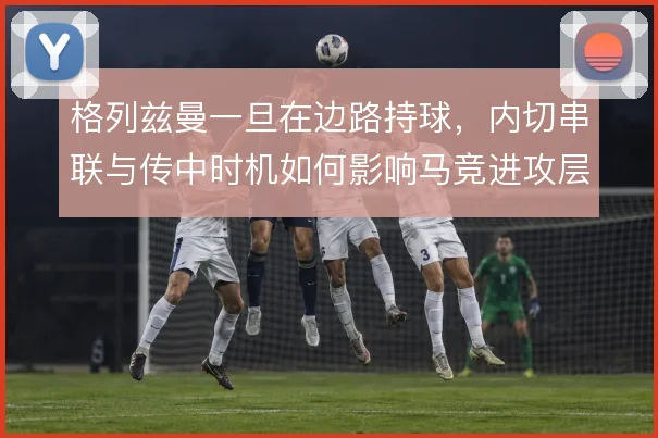 格列兹曼一旦在边路持球,内切串联与传中时机如何影响马竞进攻层次