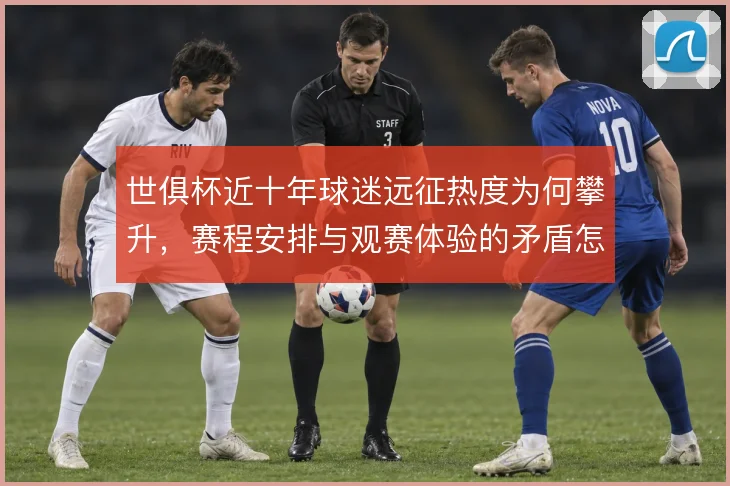 世俱杯近十年球迷远征热度为何攀升,赛程安排与观赛体验的矛盾怎么解