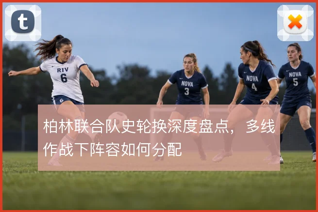 柏林联合队史轮换深度盘点,多线作战下阵容如何分配