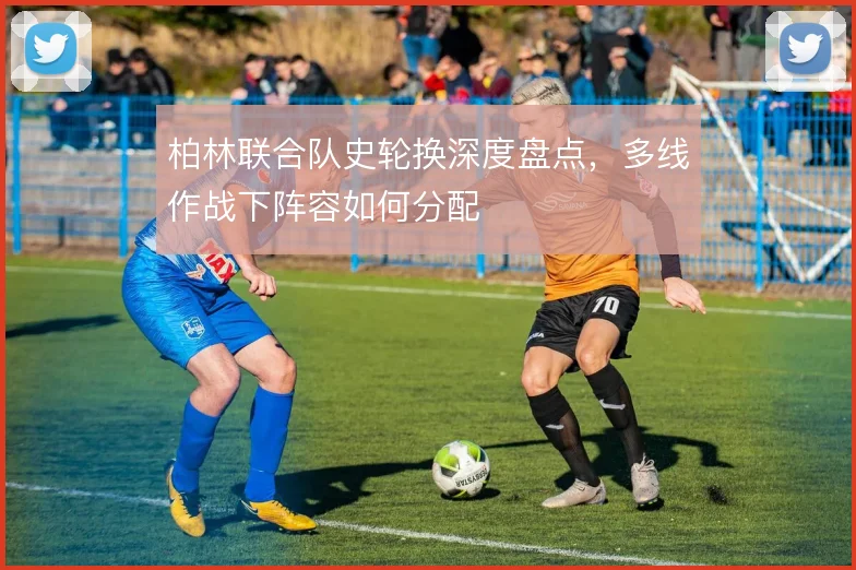 柏林联合队史轮换深度盘点,多线作战下阵容如何分配