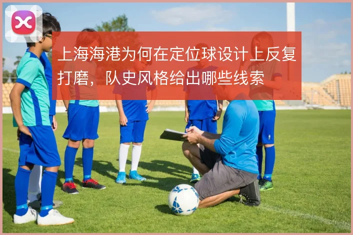 上海海港为何在定位球设计上反复打磨,队史风格给出哪些线索