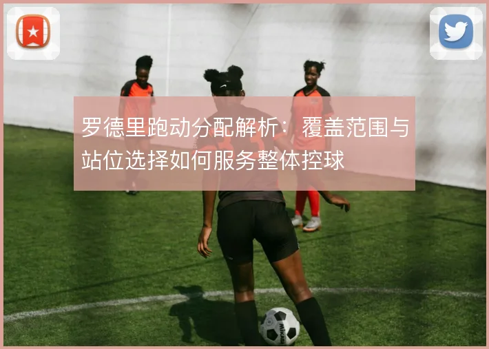 罗德里跑动分配解析:覆盖范围与站位选择如何服务整体控球